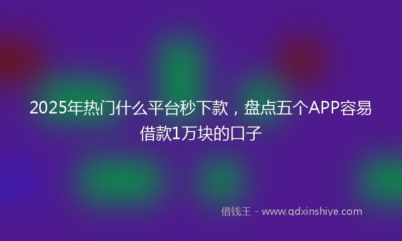 2025年热门什么平台秒下款，盘点五个APP容易借款1万块的口子