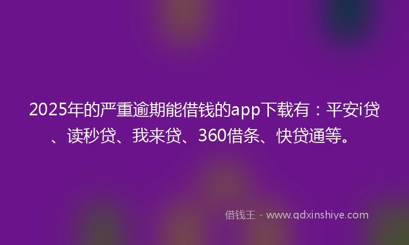2025年的严重逾期能借钱的app下载有：平安i贷、读秒贷、我来贷、360借条、快贷通等。