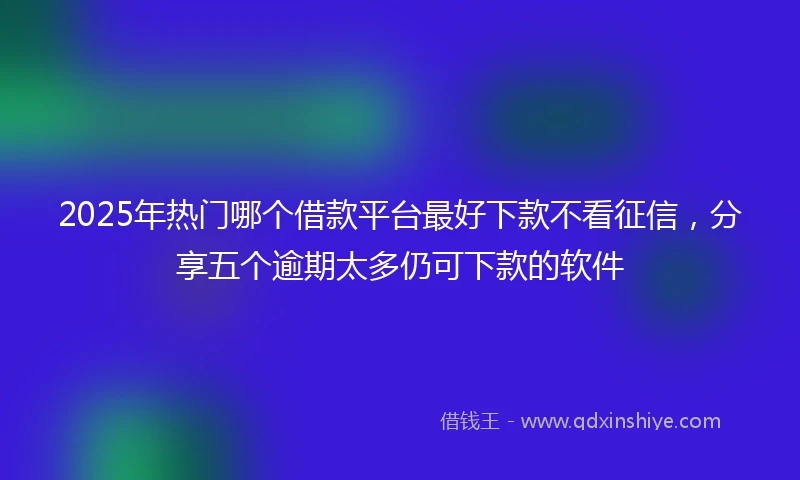 2025年热门哪个借款平台最好下款不看征信，分享五个逾期太多仍可下款的软件