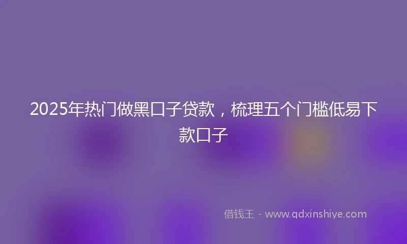 2025年热门做黑口子贷款，梳理五个门槛低易下款口子