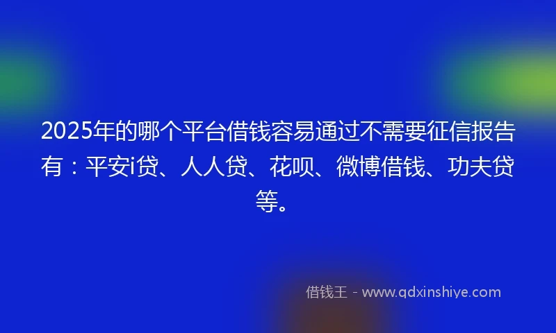 2025年的哪个平台借钱容易通过不需要征信报告有：平安i贷、人人贷、花呗、微博借钱、功夫贷等。