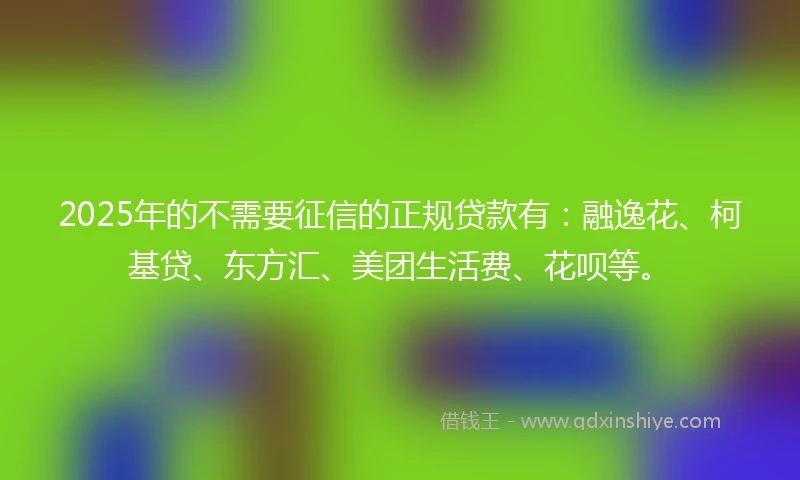 2025年的不需要征信的正规贷款有：融逸花、柯基贷、东方汇、美团生活费、花呗等。