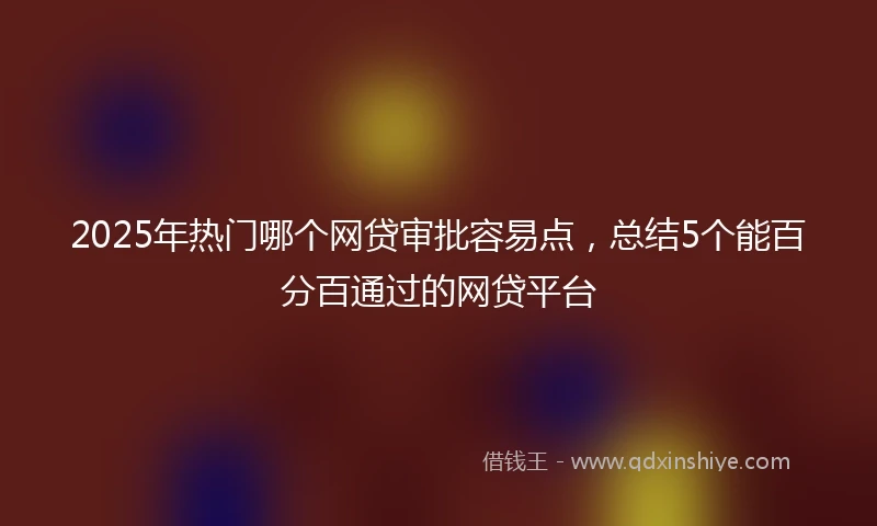 2025年热门哪个网贷审批容易点,总结5个能百分百通过的网贷平台