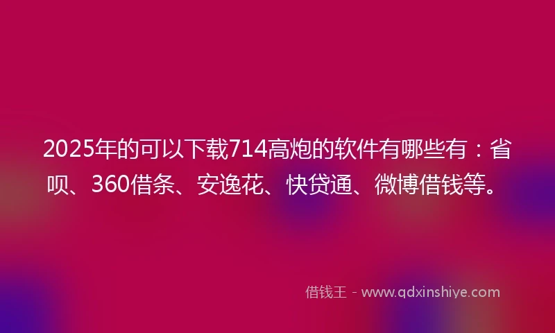 2025年的可以下载714高炮的软件有哪些有：省呗、360借条、安逸花、快贷通、微博借钱等。