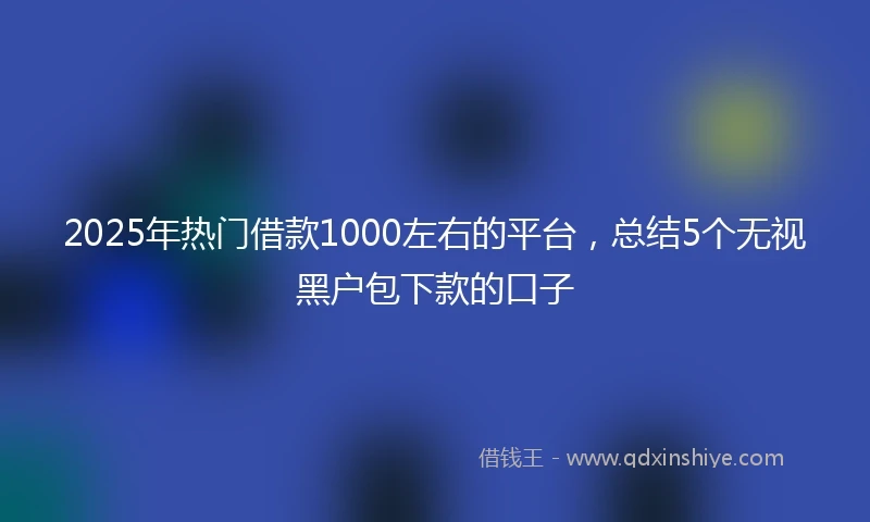 2025年热门借款1000左右的平台,总结5个无视黑户包下款的口子
