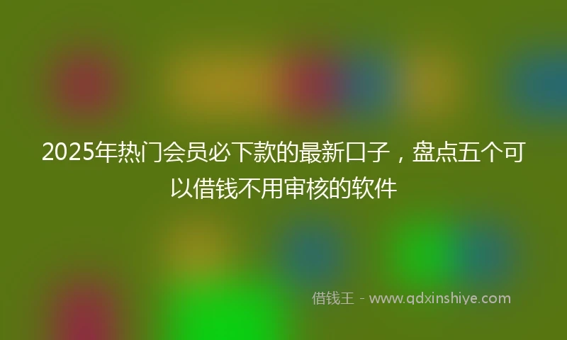 2025年热门会员必下款的最新口子,盘点五个可以借钱不用审核的软件