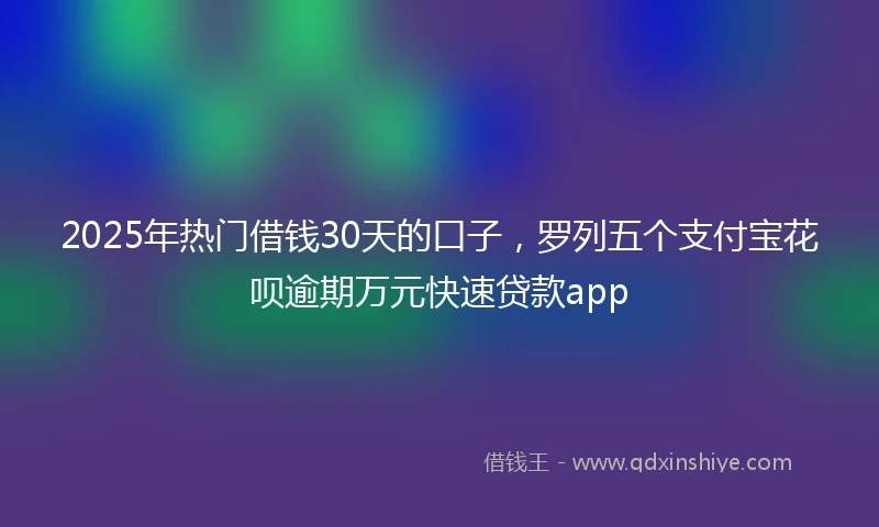 2025年热门借钱30天的口子，罗列五个支付宝花呗逾期万元快速贷款app