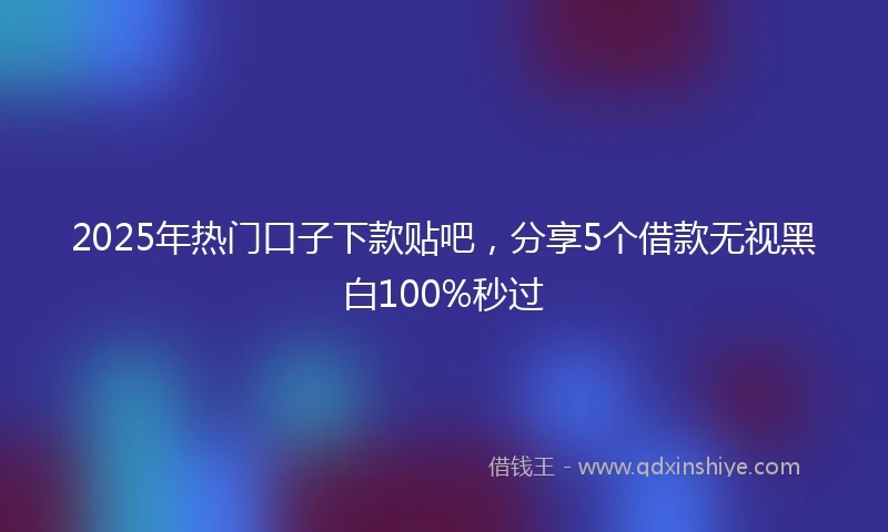2025年热门口子下款贴吧，分享5个借款无视黑白100%秒过
