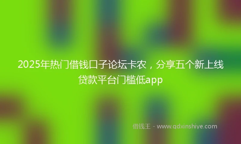2025年热门借钱口子论坛卡农，分享五个新上线贷款平台门槛低app