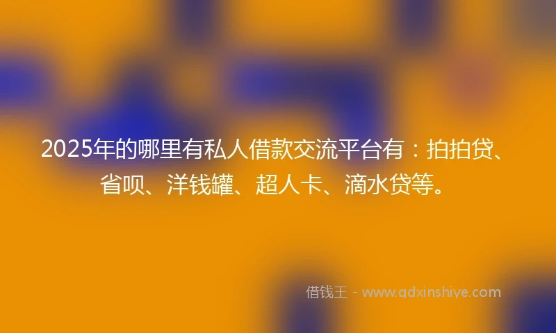 2025年的哪里有私人借款交流平台有：拍拍贷、省呗、洋钱罐、超人卡、滴水贷等。