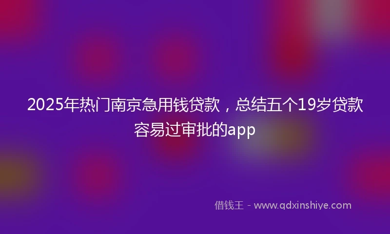 2025年热门南京急用钱贷款，总结五个19岁贷款容易过审批的app