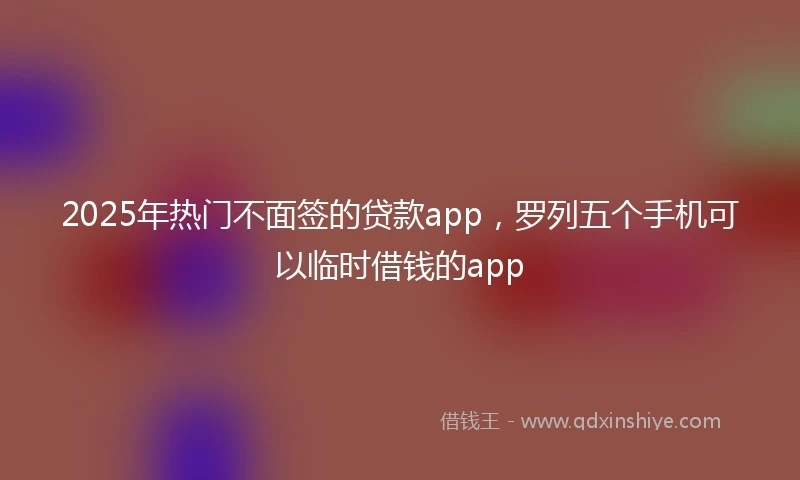 2025年热门不面签的贷款app,罗列五个手机可以临时借钱的app
