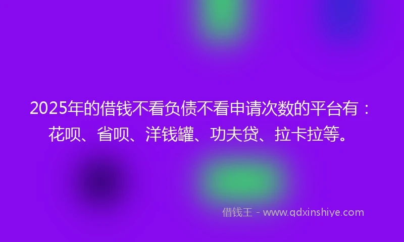 2025年的借钱不看负债不看申请次数的平台有：花呗、省呗、洋钱罐、功夫贷、拉卡拉等。