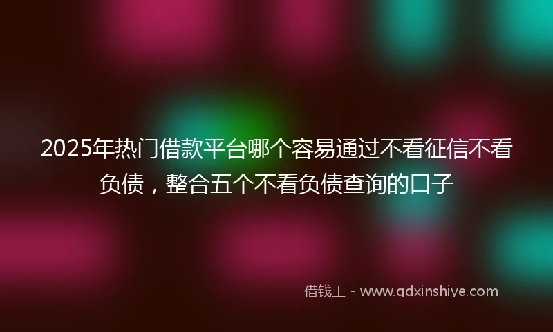 2025年热门借款平台哪个容易通过不看征信不看负债，整合五个不看负债查询的口子