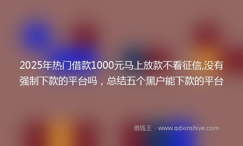 2025年热门借款1000元马上放款不看征信,没有强制下款的平台吗，总结五个黑户能下款的平台