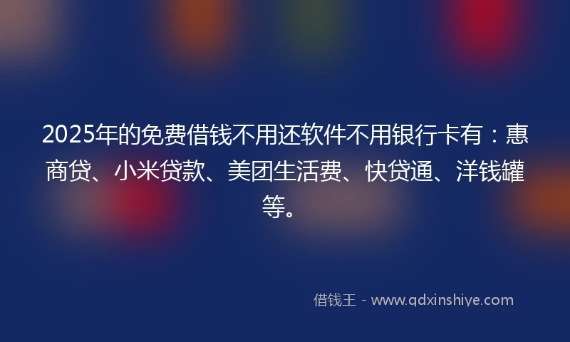 2025年的免费借钱不用还软件不用银行卡有：惠商贷、小米贷款、美团生活费、快贷通、洋钱罐等。