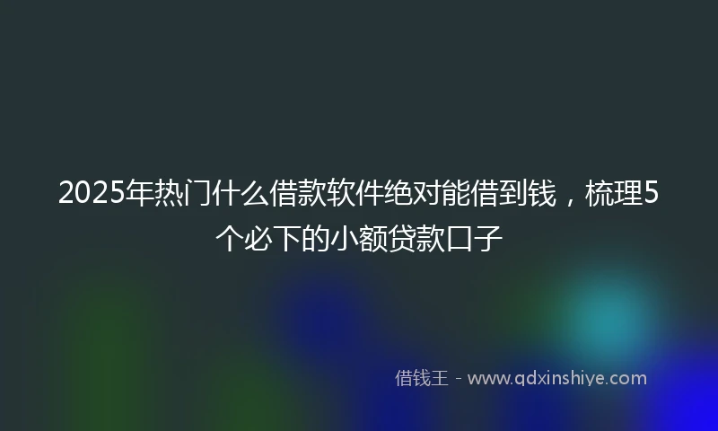2025年热门什么借款软件绝对能借到钱，梳理5个必下的小额贷款口子