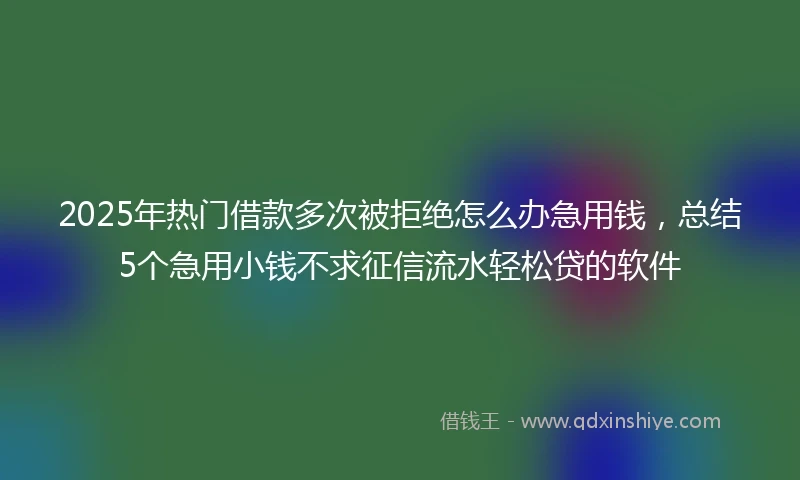 2025年热门借款多次被拒绝怎么办急用钱，总结5个急用小钱不求征信流水轻松贷的软件