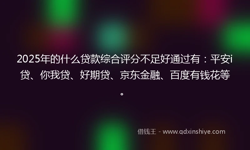 2025年的什么贷款综合评分不足好通过有：平安i贷、你我贷、好期贷、京东金融、百度有钱花等。