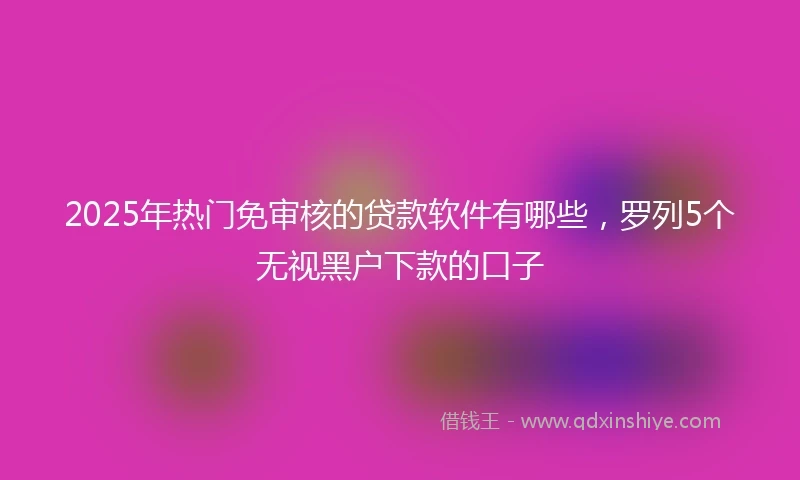 2025年热门免审核的贷款软件有哪些，罗列5个无视黑户下款的口子