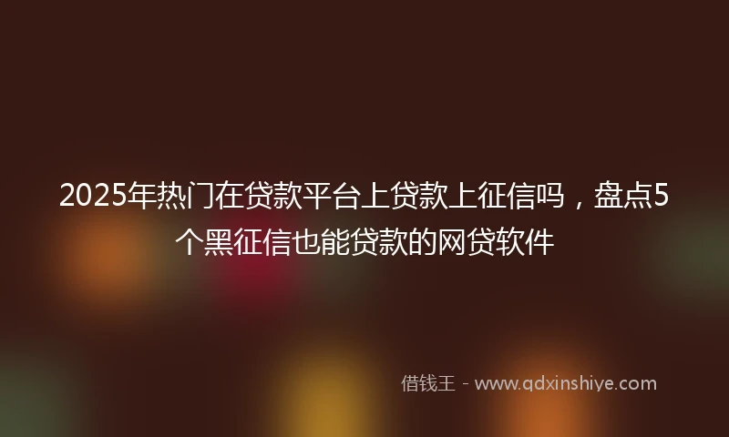 2025年热门在贷款平台上贷款上征信吗，盘点5个黑征信也能贷款的网贷软件