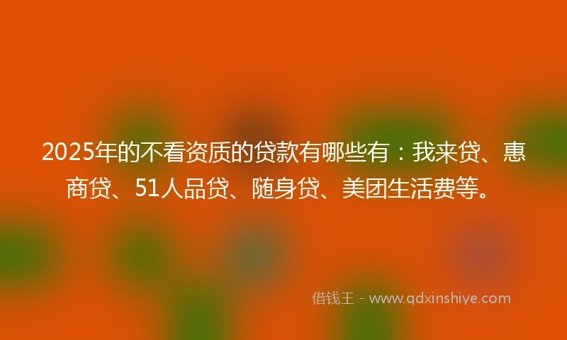 2025年的不看资质的贷款有哪些有：我来贷、惠商贷、51人品贷、随身贷、美团生活费等。