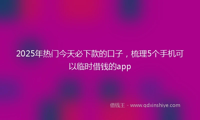 2025年热门今天必下款的口子，梳理5个手机可以临时借钱的app