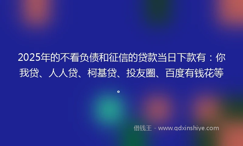 2025年的不看负债和征信的贷款当日下款有：你我贷、人人贷、柯基贷、投友圈、百度有钱花等。