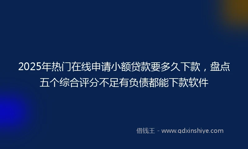 2025年热门在线申请小额贷款要多久下款，盘点五个综合评分不足有负债都能下款软件