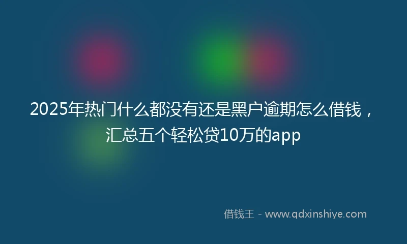 2025年热门什么都没有还是黑户逾期怎么借钱，汇总五个轻松贷10万的app