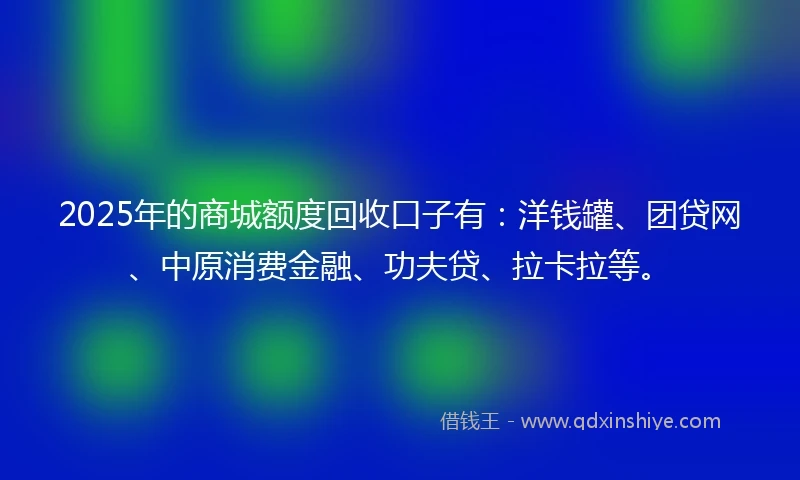 2025年的商城额度回收口子有：洋钱罐、团贷网、中原消费金融、功夫贷、拉卡拉等。