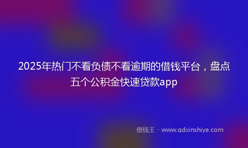 2025年热门不看负债不看逾期的借钱平台，盘点五个公积金快速贷款app