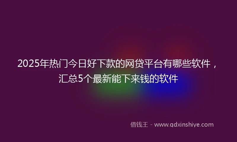 2025年热门今日好下款的网贷平台有哪些软件,汇总5个最新能下来钱的软件