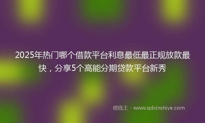 2025年热门哪个借款平台利息最低最正规放款最快，分享5个高能分期贷款平台新秀