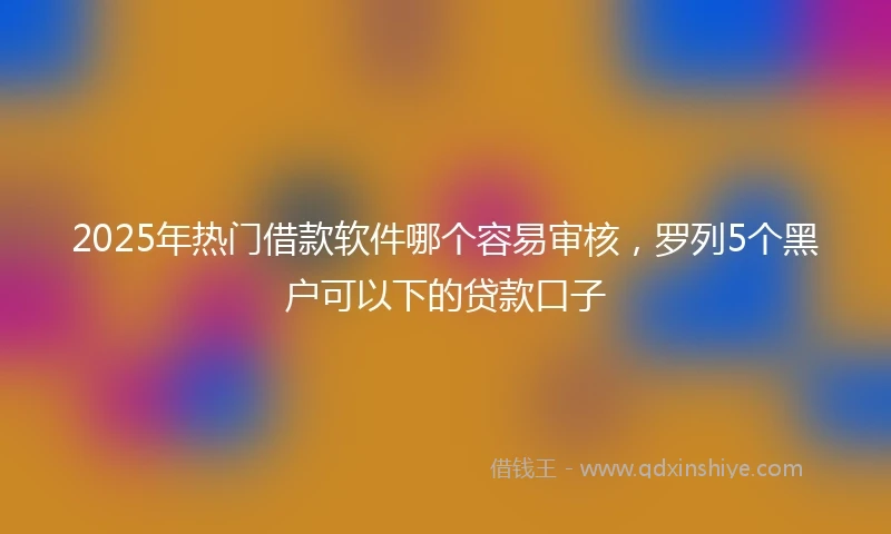 2025年热门借款软件哪个容易审核，罗列5个黑户可以下的贷款口子