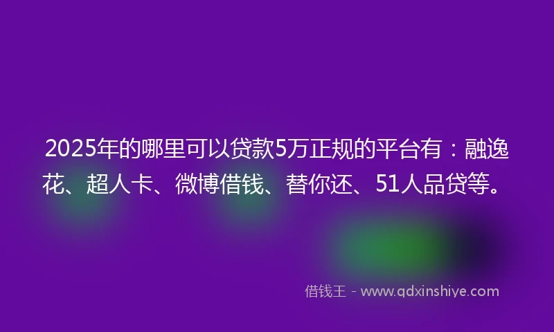 2025年的哪里可以贷款5万正规的平台有：融逸花、超人卡、微博借钱、替你还、51人品贷等。