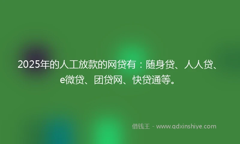 2025年的人工放款的网贷有：随身贷、人人贷、e微贷、团贷网、快贷通等。