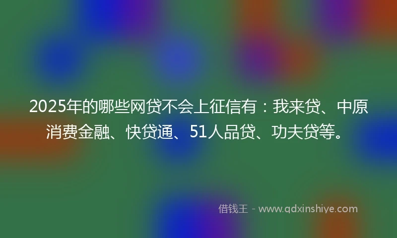 2025年的哪些网贷不会上征信有：我来贷、中原消费金融、快贷通、51人品贷、功夫贷等。