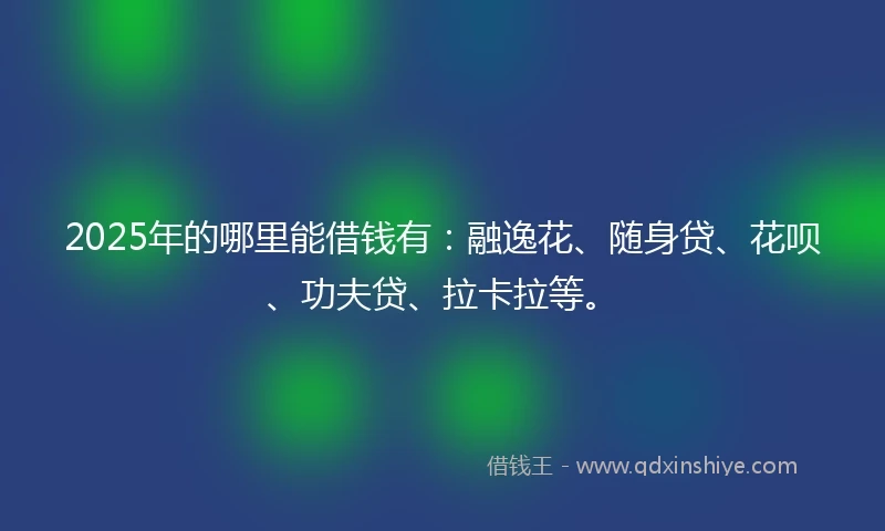 2025年的哪里能借钱有：融逸花、随身贷、花呗、功夫贷、拉卡拉等。