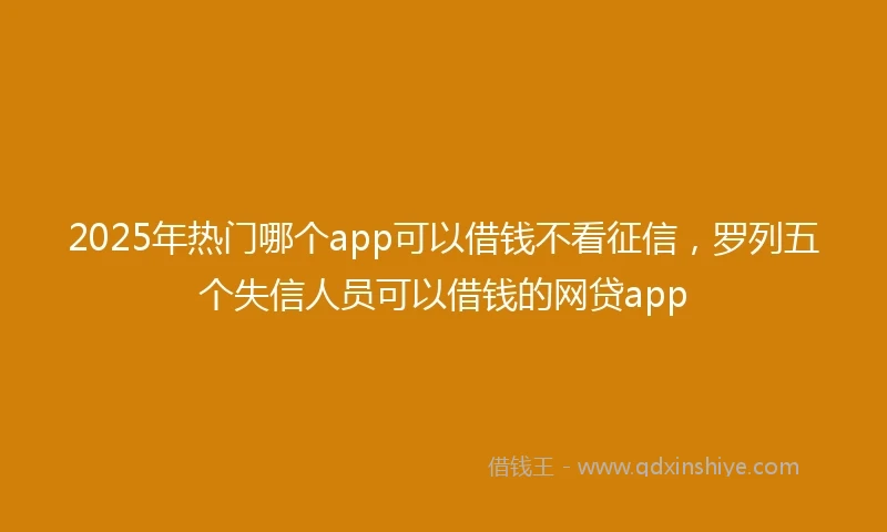2025年热门哪个app可以借钱不看征信，罗列五个失信人员可以借钱的网贷app