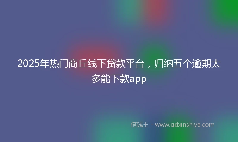 2025年热门商丘线下贷款平台，归纳五个逾期太多能下款app