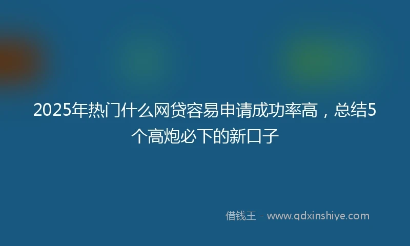 2025年热门什么网贷容易申请成功率高，总结5个高炮必下的新口子