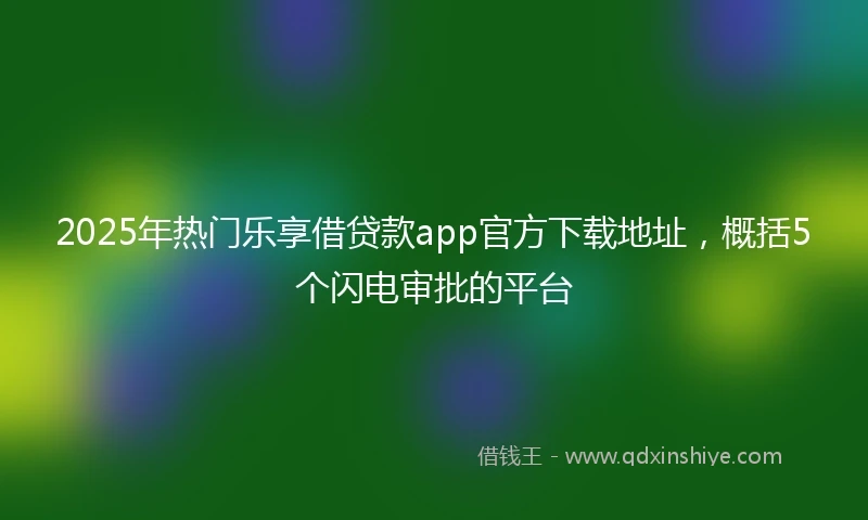 2025年热门乐享借贷款app官方下载地址，概括5个闪电审批的平台