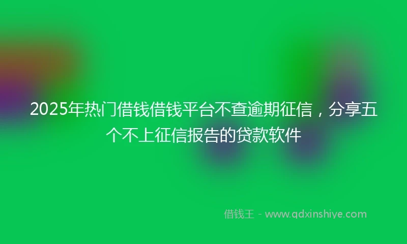 2025年热门借钱借钱平台不查逾期征信,分享五个不上征信报告的贷款软件