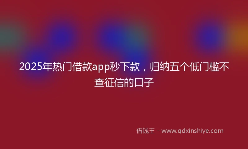 2025年热门借款app秒下款,归纳五个低门槛不查征信的口子