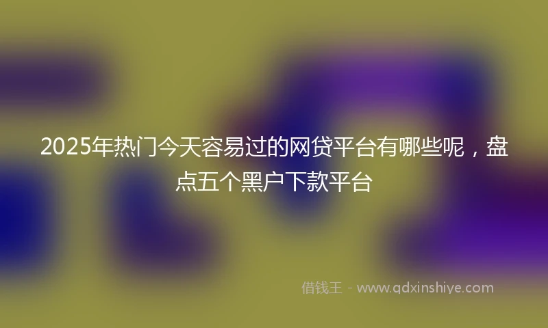 2025年热门今天容易过的网贷平台有哪些呢，盘点五个黑户下款平台