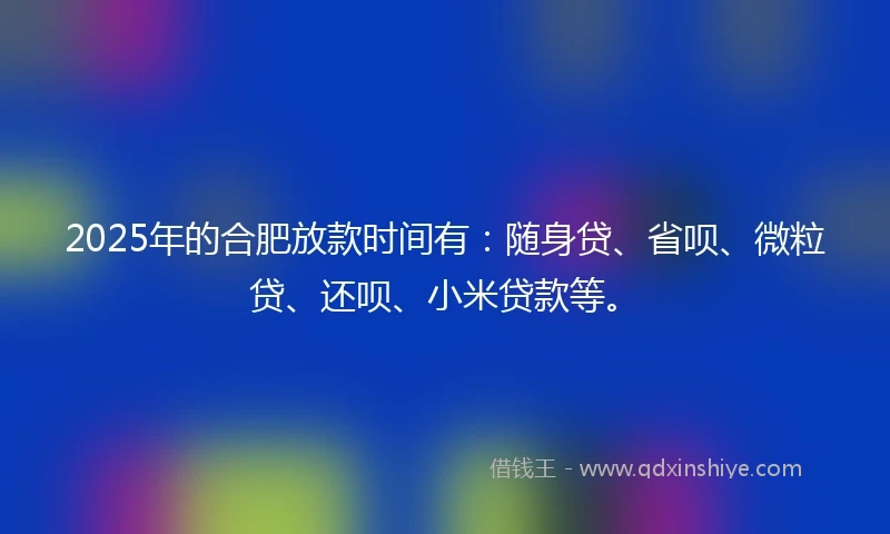 2025年的合肥放款时间有:随身贷、省呗、微粒贷、还呗、小米贷款等。