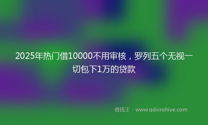 2025年热门借10000不用审核,罗列五个无视一切包下1万的贷款