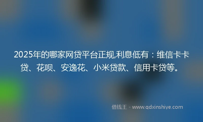 2025年的哪家网贷平台正规,利息低有：维信卡卡贷、花呗、安逸花、小米贷款、信用卡贷等。