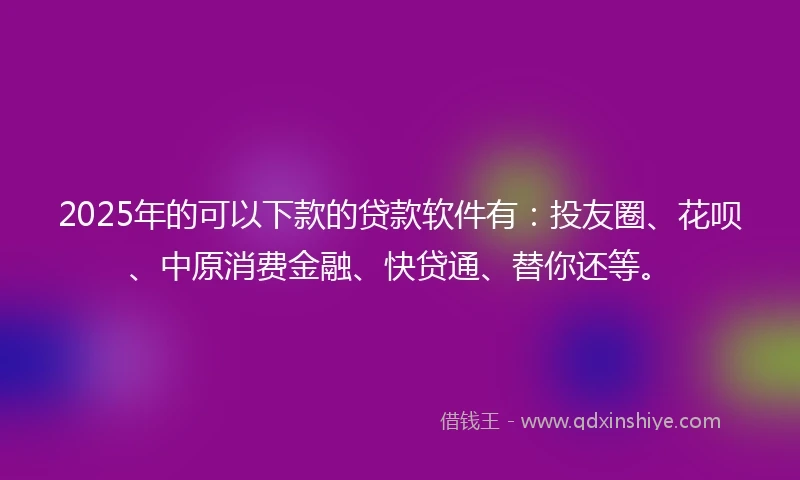 2025年的可以下款的贷款软件有：投友圈、花呗、中原消费金融、快贷通、替你还等。